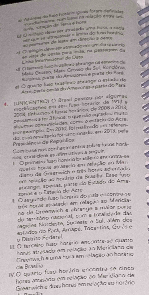 As áreas de fuso horário iguais foram definidas
mundialmente, com base na relação entre lati
tude, rotação da Terra e hora.
b) O relógio deve ser atrasado uma hora, a cada
vez que se ultrapassar o limite do fuso horário,
ao percorrer de leste em direção a oeste.
c) O relógio deve ser atrasado em um dia quando
se viaja de oeste para leste, na passagem da
Linha Internacional de Data.
d) O terceiro fuso brasileiro abrange os estados de
Mato Grosso, Mato Grosso do Sul, Rondônia,
Roraima, parte do Amazonas e parte do Pará.
e) O quarto fuso brasileiro abrange o estado do
Acre, parte oeste do Amazonas e parte do Pará.
4. (UNICENTRO) O Brasil passou por algumas
modificações em seu fuso-horário: de 1913 a
2008, tínhamos 4 fusos horários; de 2008 a 2013
passamos a ter 3 fusos, o que não agradou muito
algumas comunidades, como o estado do Acre,
por exemplo. Em 2010, foi realizado um referen-
do, cujo resultado foi sancionado, em 2013, pela
Presidência da República.
Com base nos conhecimentos sobre fusos horá-
rios, considere as afirmativas a seguir.
I. O primeiro fuso horário brasileiro encontra-se
quatro horas atrasado em relação ao Meri-
diano de Greenwich e três horas adiantado
em relação ao horário de Brasília. Esse fuso
abrange, apenas, parte do Estado do Ama-
zonas e o Estado do Acre.
II. O segundo fuso horário do país encontra-se
três horas atrasado em relação ao Meridia-
no de Greenwich e abrange a maior parte
do território nacional, com a totalidade das
regiões Nordeste, Sudeste e Sul, além dos
estados do Pará, Amapá, Tocantins, Goiás e
o Distrito Federal.
III.O terceiro fuso horário encontra-se quatro
horas atrasado em relação ao Meridiano de
Greenwich e uma hora em relação ao horário
de Brasília.
IV.O quarto fuso horário encontra-se cinco
horas atrasado em relação ao Meridiano de
Greenwich e duas horas em relação ao horário