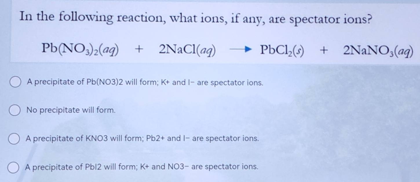 In the following reaction, what ions, if any, are spectator ions?
Pb(NO_3)_2(aq)+2NaCl(aq)to PbCl_2(s)+2NaNO_3(aq)
A precipitate of Pb(NO3)2 will form; K+ and I- are spectator ions.
No precipitate will form.
A precipitate of KNO3 will form; Pb2+ and I - are spectator ions.
A precipitate of PbI2 will form; K+ and NO3− are spectator ions.