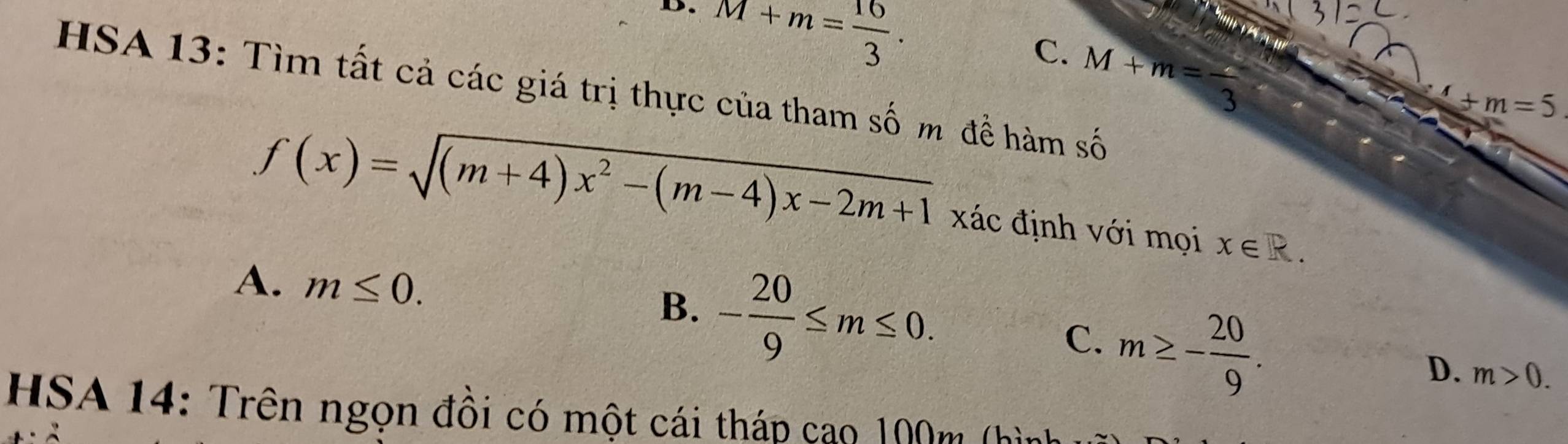 D. M+m= 16/3 .
C. M+m=frac 3
HSA 13: Tìm tất cả các giá trị thực của tham số m đề hàm số
4+m=5
f(x)=sqrt((m+4)x^2-(m-4)x-2m+1) xác định với mọi x∈ R.
A. m≤ 0. B. - 20/9 ≤ m≤ 0.
C. m≥ - 20/9 .
D. m>0. 
HSA 14: Trên ngọn đồi có một cái tháp cao 100m (hình