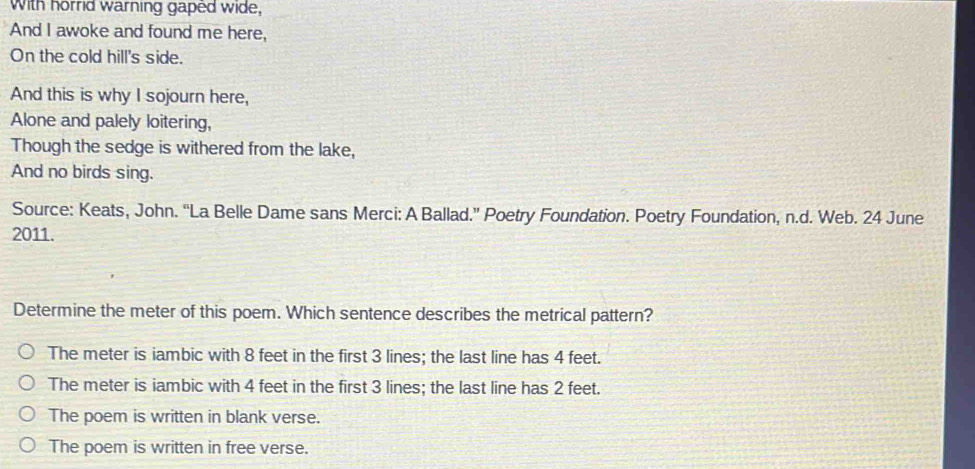 With horrid warning gaped wide,
And I awoke and found me here,
On the cold hill's side.
And this is why I sojourn here,
Alone and palely loitering,
Though the sedge is withered from the lake,
And no birds sing.
Source: Keats, John. “La Belle Dame sans Merci: A Ballad.” Poetry Foundation. Poetry Foundation, n.d. Web. 24 June
2011.
Determine the meter of this poem. Which sentence describes the metrical pattern?
The meter is iambic with 8 feet in the first 3 lines; the last line has 4 feet.
The meter is iambic with 4 feet in the first 3 lines; the last line has 2 feet.
The poem is written in blank verse.
The poem is written in free verse.