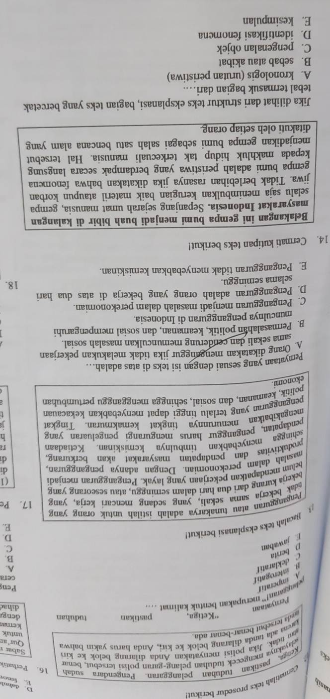 asib
Cermatilah teks prosedur berikut
D. dahul E. fenor
ae .  Keiga, pastikan tuduhan pelanggaran. Pengendara sudah 16. Perhatik
wayaknya mengecek tuduhan pelang-garan polisi tersebut, benar
au tidak, Jika polisi menyatakan Anda dilarang belok ke kiri
karena ada tanda dilarang belok ke kir;, Anda harus yakin bahwa
Sabar 
Qur'ar
anda tersebut benar-benar ada.
untuk
kemar
''Ketiga, pastikan tuduhan deng
Pernyataan
oelanggaran!” merupakan bentuk kalimat ....
dihad
A imperatif
Pen
f jawaban D berita C deklaratit pinterogatif
cera
B.
C
D.
Bacalah teks eksplanasi berikut A.
E.
Pengangguran atau tunakarya adalah istilah untuk orang yang
idak bekerja sama sekali, yang sedang mencari kerja, yang 17. Pc
bekerja kurang dari dua hari dalam seminggu, atau seseorang yang
beham mendapatkan pekerjaan yang layak. Pengangguran menjadi (1
masalah dalam perekonomian. Dengan adanya pengangguran dī
produktivitas dan pendapatan masyarakat akan berkurang. d
schingga menyebabkan timbulnya kcmiskinan. Ketiadaan r2
pendapatan, penganggur harus mengurangi pengeluaran yang h
mengakibatkan menurunnya tingkat kemakmuran. Tingkat 1
pengangguran yang terlalu tinggi dapat menyebabkan kekacauan t
politik, keamanan, dan sosial, sehingga mengganggu pertumbuhan
ekonomi.
Pemyataan yang sesuai dengan isi teks di atas adalah….
A. Örang dikatakan menganggur jika tidak melakukan pekerjaan
sama sekali dan cenderung memunculkan masalah sosial.
B. Permasalahan politik, keamanan, dan sosial mempengaruhi
munculnya pengangguran di Indonesia.
C. Pengangguran menjadi masalah dalam perekonomian.
D. Pengangguran adalah orang yang bekerja di atas dua hari
selama seminggu. 18.
E. Pengangguran tidak menyebabkan kemiskinan.
14. Cermati kutipan teks berikut!
Belakangan ini gempa bumi menjadi buah bibir di kalangan
masyarakat Indonesia. Sepanjang sejarah umat manusia, gempa
selalu saja menimbulkan kerugian baik materil ataupun korban
jiwa. Tidak berlebihan rasanya jika dikatakan bahwa fenomena
gempa bumi adalah peristiwa yang berdampak secara langsung
kepada makhluk hidup tak terkecuali manusia. Hal tersebut
menjadikan gempa bumi sebagai salah satu bencana alam yang
ditakuti oleh setiap orang.
Jika dilihat dari struktur teks eksplanasi, bagian teks yang bercetak
tebal termasuk bagian dari…
A. kronologis (urutan peristiwa)
B. sebab atau akibat
C. pengenalan objek
D. identifikasi fenomena
E. kesimpulan