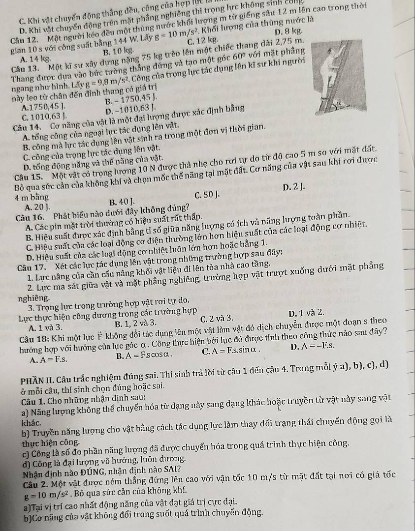 C. Khi vật chuyển động thẳng đều, cộng của hợp lực là
D. Khi vật chuyển động trên mặt phẳng nghiêng thì trọng lực không sinh cong
Câu 12. Một người kéo đều một thùng nước khối lượng m từ giếng sâu 12 m lên cao trong thời
D. 8 kg.
gian 10 s với công suất bằng 144 W. Lấy g=10m/s^2 C. 12 kg.  Khối lượng của thùng nước là
B. 10 kg.
Câu 13. Một kĩ sư xây dựng nặng 75 kg trèo lên một chiế A. 14 kg. ang dài 2,75 m.
Thang được dựa vào bức tường thẳng đứng và tạo một góc 60° với mặt phẳng
ngang như hình. Lấy g=9,8m/s^2. Công của trọng lực tác dụng lên kĩ sư khi người
này leo từ chân đến đinh thang có giá trị
A.1750,45 ].
C. 1010,63 J. D. -1010,63 J. B. - 1750,45 J.
Câu 14. Cơ năng của vật là một đại lượng được xác định bằng
A. tổng công của ngoại lực tác dụng lên vật.
B. công mà lực tác dụng lên vật sinh ra trong một đơn vị thời gian.
C. công của trọng lực tác dụng lên vật.
D. tổng động năng và thế năng của vật.
Câu 15. Một vật có trọng lượng 10 N được thả nhẹ cho rơi tự do từ độ cao 5 m so với mặt đất.
Bỏ qua sức cản của không khí và chọn mốc thế năng tại mặt đất. Cơ năng của vật sau khi rơi được
A. 20 J. B. 40 J. C. 50 J. D. 2 J.
4 m bằng
Câu 16. Phát biểu nào dưới đây không đúng?
A. Các pin mặt trời thường có hiệu suất rất thấp.
B. Hiệu suất được xác định bằng tỉ số giữa năng lượng có ích và năng lượng toàn phần.
C. Hiệu suất của các loại động cơ điện thường lớn hơn hiệu suất của các loại động cơ nhiệt.
D. Hiệu suất của các loại động cơ nhiệt luôn lớn hơn hoặc bằng 1.
Câu 17. Xét các lực tác dụng lễn vật trong những trường hợp sau đây:
1. Lực nâng của cần cẩu nâng khối vật liệu đi lên tòa nhà cao tầng.
2. Lực ma sát giữa vật và mặt phẳng nghiêng, trường hợp vật trượt xuống dưới mặt phẳng
nghiêng.
3. Trọng lực trong trường hợp vật rơi tự do.
Lực thực hiện công dương trong các trường hợp
A. 1 và 3. B. 1, 2 và 3. C. 2 và 3. D. 1 và 2.
Câu 18: Khi một lực F không đổi tác dụng lên một vật làm vật đó dịch chuyển được một đoạn s theo
hướng hợp với hướng của lực góc α . Công thực hiện bởi lực đó được tính theo công thức nào sau đây?
A. A=F.s. B. A=F.scos alpha . C. A=F.s.s IDalpha D. A=-F.s.
PHÀN II. Câu trắc nghiệm đúng sai. Thí sinh trả lời từ câu 1 đến câu 4. Trong mỗi ý a), b), c), d)
ở mỗi câu, thí sinh chọn đúng hoặc sai.
Câu 1. Cho những nhận định sau:
a) Năng lượng không thể chuyển hóa từ dạng này sang dạng khác hoặc truyền từ vật này sang vật
khác.
b) Truyền năng lượng cho vật bằng cách tác dụng lực làm thay đổi trạng thái chuyển động gọi là
thực hiện công.
c) Công là số đo phần năng lượng đã được chuyển hóa trong quá trình thực hiện công.
d) Công là đại lượng vô hướng, luôn dương.
Nhận định nào ĐÚNG, nhận định nào SAI?
Câu 2. Một vật được ném thẳng đứng lên cao với vận tốc 10 m/s từ mặt đất tại nơi có giá tốc
g=10m/s^2. Bỏ qua sức cản của không khí.
a)Tại vị trí cao nhất động năng của vật đạt giá trị cực đại.
b)Cơ năng của vật không đổi trong suốt quá trình chuyển động.
