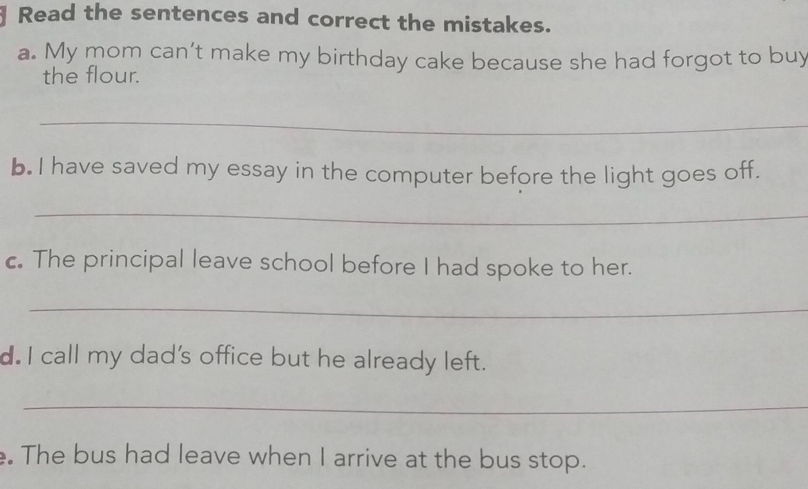 Read the sentences and correct the mistakes. 
a. My mom can’t make my birthday cake because she had forgot to buy 
the flour. 
_ 
b. I have saved my essay in the computer before the light goes off. 
_ 
c. The principal leave school before I had spoke to her. 
_ 
d. I call my dad's office but he already left. 
_ 
The bus had leave when I arrive at the bus stop.