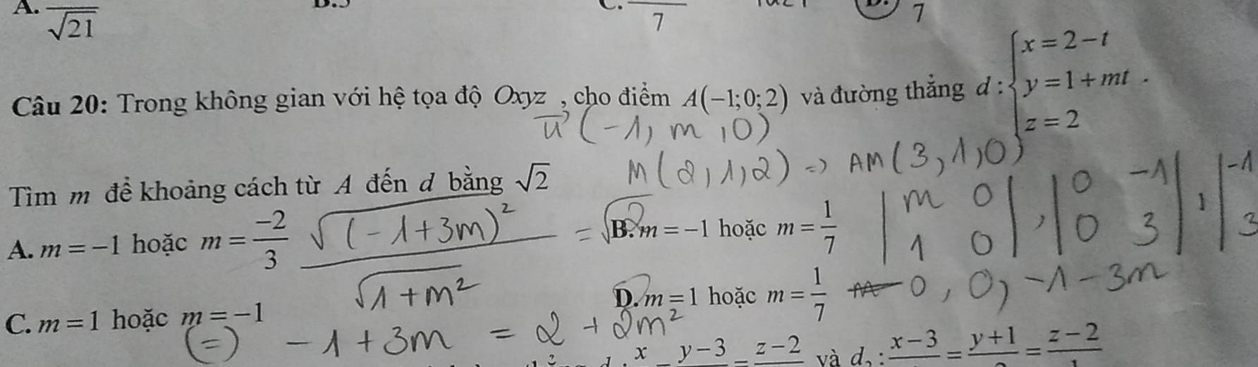 overline sqrt(21)
C
7
7
Câu 20: Trong không gian với hệ tọa độ Oxyz , cho điểm A(-1;0;2) và đường thắng d:beginarrayl x=2-t y=1+mt. z=2endarray.
Tìm m để khoảng cách từ A đến đ bằng sqrt(2)
A. m=-1 hoặc m= (-2)/3 
3.m=-1 hoặc m= 1/7 
D. m=1 hoặc m= 1/7 
C. m=1 hoặc m=-1
x frac y-3-frac z-2 và d_2:frac x-3=frac y+1=frac z-2