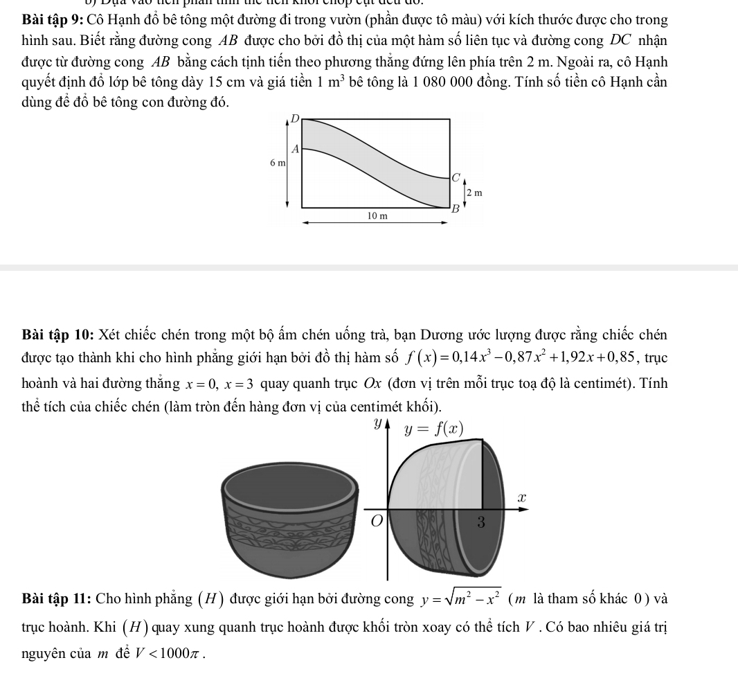 Bài tập 9: Cô Hạnh đồ bê tông một đường đi trong vườn (phần được tô màu) với kích thước được cho trong 
hình sau. Biết rằng đường cong AB được cho bởi đồ thị của một hàm số liên tục và đường cong DC nhận 
được từ đường cong AB bằng cách tịnh tiến theo phương thắng đứng lên phía trên 2 m. Ngoài ra, cô Hạnh 
quyết định đổ lớp bê tông dày 15 cm và giá tiền 1m^3 bê tông là 1 080 000 đồng. Tính số tiền cô Hạnh cần 
dùng để đổ bê tông con đường đó.
D
A
6 m
C
2 m
10 m B 
Bài tập 10: Xét chiếc chén trong một bộ ấm chén uống trà, bạn Dương ước lượng được rằng chiếc chén 
được tạo thành khi cho hình phẳng giới hạn bởi đồ thị hàm số f(x)=0,14x^3-0,87x^2+1,92x+0,85 , trục 
hoành và hai đường thắng x=0, x=3 quay quanh trục Ox (đơn vị trên mỗi trục toạ độ là centimét). Tính 
thể tích của chiếc chén (làm tròn đến hàng đơn vị của centimét khối). 
y y=f(x)
x
0
3
Bài tập 11: Cho hình phẳng (H) được giới hạn bởi đường cong y=sqrt(m^2-x^2) ( m là tham số khác 0) và 
trục hoành. Khi (H) quay xung quanh trục hoành được khối tròn xoay có thể tích V. Có bao nhiêu giá trị 
nguyên của m để V<1000π.