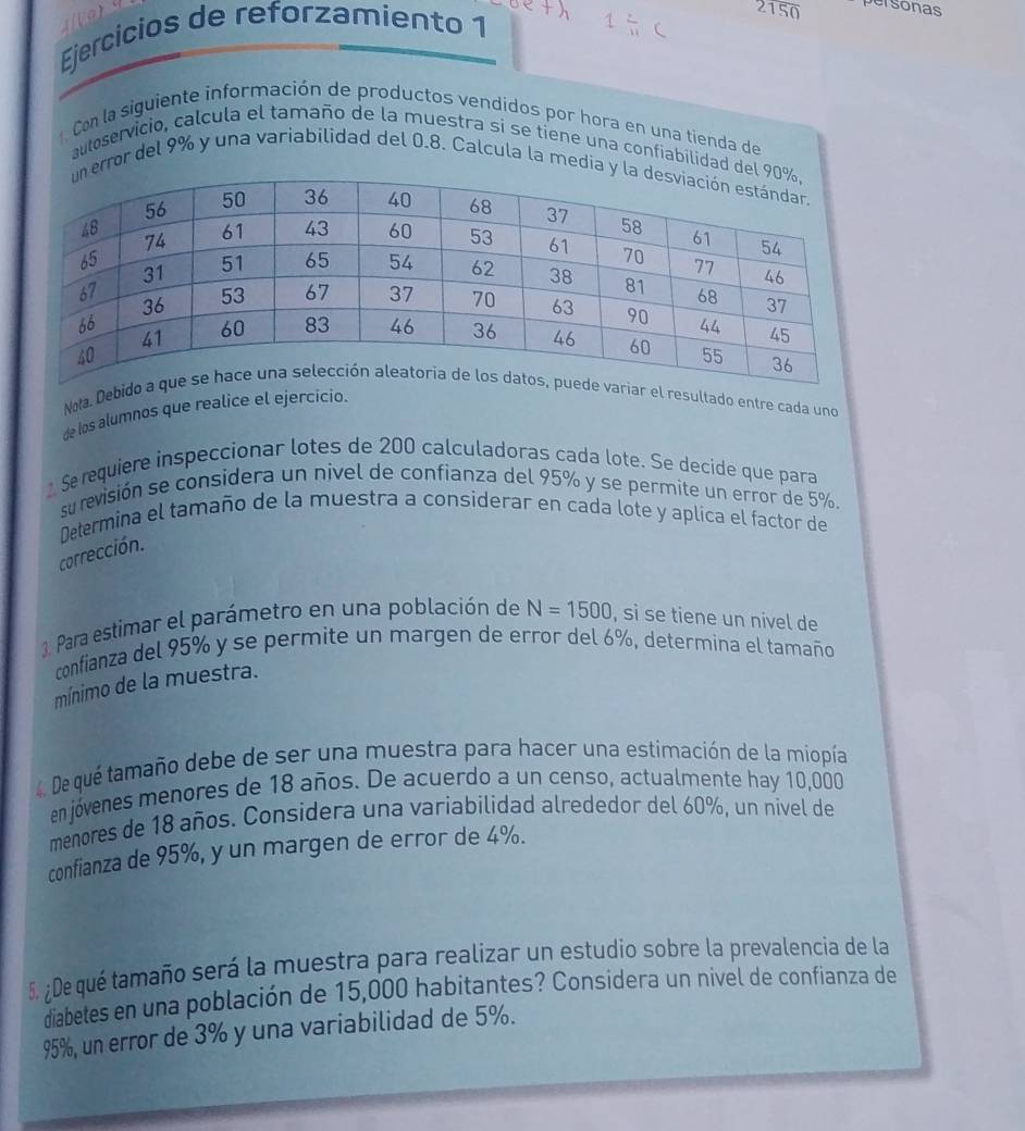 Ejercicios de reforzamiento 1
2150 personas 
Con la siguiente información de productos vendídos por hora en una tienda de 
autoservicio, calcula el tamaño de la muestra sí se tiene una confiabilidad d 
error del 9% y una variabilidad del 0.8. Calcula la media 
de los alumnos que realice el ejercicio. 
Nota. Desultado entre cada uno 
Se requiere inspeccionar lotes de 200 calculadoras cada lote. Se decide que para 
su revisión se considera un nivel de confianza del 95% y se permite un error de 5%. 
Determina el tamaño de la muestra a considerar en cada lote y aplica el factor de 
corrección. 
3. Para estimar el parámetro en una población de N=1500 , si se tiene un nivel de 
confianza del 95% y se permite un margen de error del 6%, determina el tamaño 
mínimo de la muestra. 
4. De qué tamaño debe de ser una muestra para hacer una estimación de la miopía 
en jóvenes menores de 18 años. De acuerdo a un censo, actualmente hay 10,000
menores de 18 años. Considera una variabilidad alrededor del 60%, un nivel de 
confianza de 95%, y un margen de error de 4%. 
5. ¿De qué tamaño será la muestra para realizar un estudio sobre la prevalencia de la 
diabetes en una población de 15,000 habítantes? Considera un nivel de confianza de
95%, un error de 3% y una variabilidad de 5%.