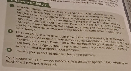 ussroom activity 2 
m ake your audience interested in what you are saying e intonation (the way you so 
1 Prepare a speech about anything to do with the hunted, whether they are 
animals or people. You could talk about your opinions about conservation, 
bullying, or exploiting people or animals. (Do you know of a person o 
organisation who has taken advantage of people or animals?) Think carefully 
about how you feel about your topie. Research it in the library, on the internet, o 
by asking people questions. Write down key points, and then organise your 
your speech. 
points into an effective structure. Remember to use some emotive lanquage in 
2 Use cue cards to write down your main points. Practise saying your speech to 
your partner. Allow your partner to make some suggestions about how you cou 
improve your speech. Remember all the techniques for good speech making the 
you have learnt; eye contact, varying your tone and pace, stressing important 
words, having appropriate body language. 
3 Present your speech to your teacher for assessment. 
Your speech will-be assessed according to a prepared speech rubric, which your 
teacher will give you a copy of.