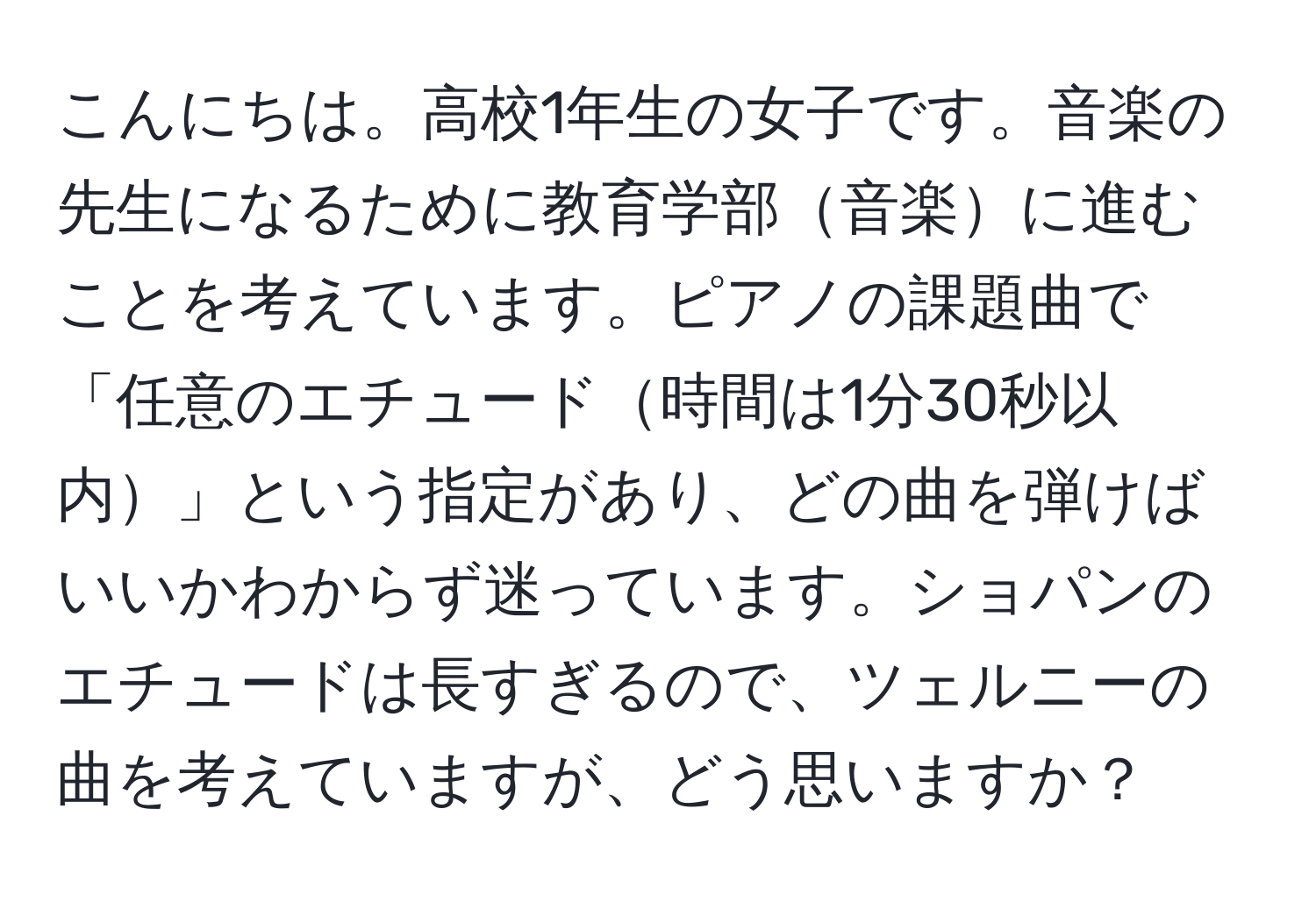 こんにちは。高校1年生の女子です。音楽の先生になるために教育学部音楽に進むことを考えています。ピアノの課題曲で「任意のエチュード時間は1分30秒以内」という指定があり、どの曲を弾けばいいかわからず迷っています。ショパンのエチュードは長すぎるので、ツェルニーの曲を考えていますが、どう思いますか？