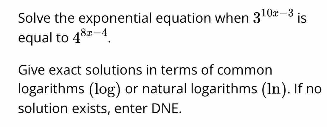 Solve the exponential equation when 3^(10x-3) is 
equal to 4^(8x-4). 
Give exact solutions in terms of common 
logarithms (log) or natural logarithms (1n). If no 
solution exists, enter DNE.