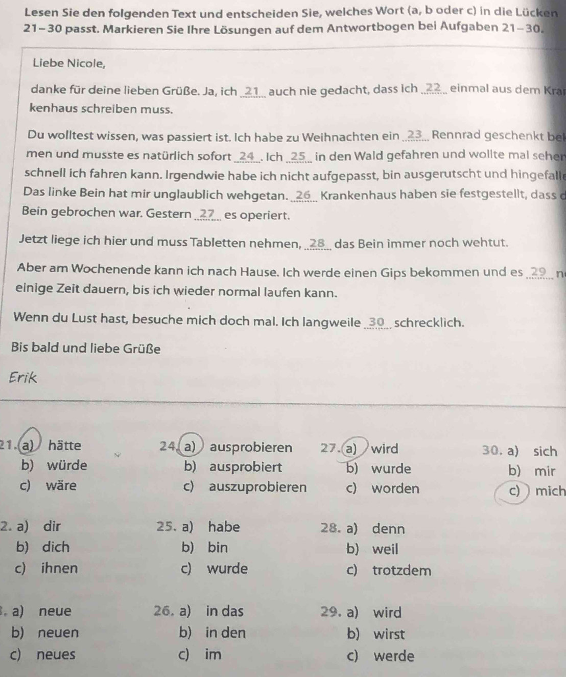 Lesen Sie den folgenden Text und entscheiden Sie, welches Wort (a, b oder c) in die Lücken
21-30 passt. Markieren Sie Ihre Lösungen auf dem Antwortbogen bei Aufgaben 21-30.
Liebe Nicole,
danke für deine lieben Grüße. Ja, ich _21_. auch nie gedacht, dass ich ....?. einmal aus dem Kran
kenhaus schreiben muss.
Du wolltest wissen, was passiert ist. Ich habe zu Weihnachten ein ... Rennrad geschenkt bei
men und musste es natürlich sofort _24_. Ich _25_ in den Wald gefahren und wollte mal seher
schnell ich fahren kann. Irgendwie habe ich nicht aufgepasst, bin ausgerutscht und hingefalle
Das linke Bein hat mir unglaublich wehgetan. ___ Krankenhaus haben sie festgestellt, dass d
Bein gebrochen war. Gestern __7___ es operiert.
Jetzt liege ich hier und muss Tabletten nehmen, _28__ das Bein immer noch wehtut.
Aber am Wochenende kann ich nach Hause. Ich werde einen Gips bekommen und es _.. n
einige Zeit dauern, bis ich wieder normal laufen kann.
Wenn du Lust hast, besuche mich doch mal. Ich langweile __30__ schrecklich.
Bis bald und liebe Grüße
Erik
21 a) hätte 24 a) ausprobieren 27.a) wird 30. a) sich
b) würde b) ausprobiert b) wurde b) mir
c) wäre c) auszuprobieren c) worden c)  mich
2. a) dir 25. a) habe 28. a) denn
b) dich b) bin b) weil
c) ihnen c) wurde c) trotzdem
. a) neue 26.a) in das 29. a) wird
b) neuen b) in den b wirst
c) neues c) im c) werde