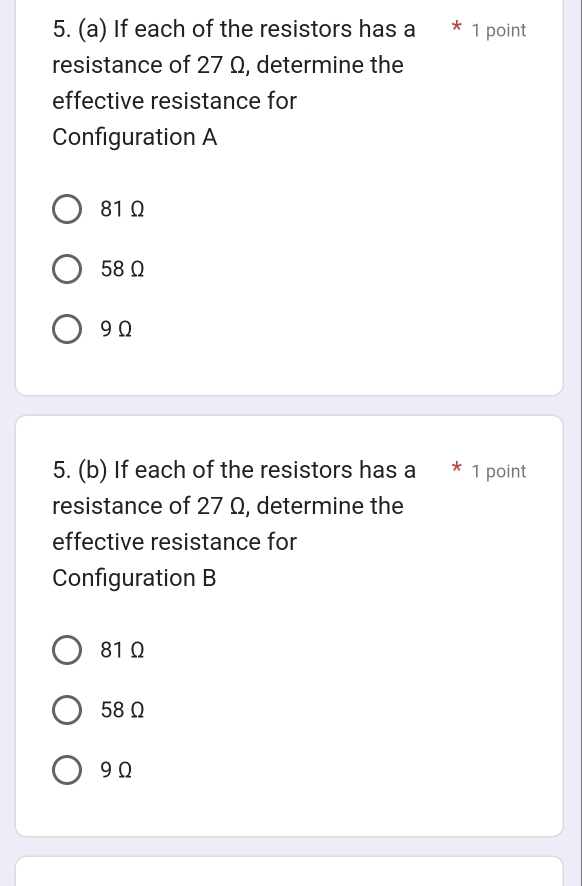 If each of the resistors has a * 1 point
resistance of 27 Ω, determine the
effective resistance for
Configuration A
81 Ω
58 Ω
9 Ω
5. (b) If each of the resistors has a * 1 point
resistance of 27 Ω, determine the
effective resistance for
Configuration B
81 Ω
58Ω
9 Ω