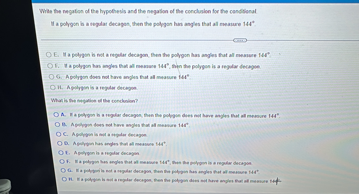 Write the negation of the hypothesis and the negation of the conclusion for the conditional.
If a polygon is a regular decagon, then the polygon has angles that all measure 144°.
E. If a polygon is not a regular decagon, then the polygon has angles that all measure 144°.
F. If a polygon has angles that all measure 144° , then the polygon is a regular decagon.
G. A polygon does not have angles that all measure 144°.
H. A polygon is a regular decagon.
What is the negation of the conclusion?
A. If a polygon is a regular decagon, then the polygon does not have angles that all measure 144°.
B. A polygon does not have angles that all measure 144°.
C. Apolygon is not a regular decagon.
D. A polygon has angles that all measure 144°.
E. A polygon is a regular decagon.
F. If a polygon has angles that all measure 144° , then the polygon is a regular decagon.
G. If a polygon is not a regular decagon, then the polygon has angles that all measure 144°.
H. If a polygon is not a regular decagon, then the polygon does not have angles that all measure