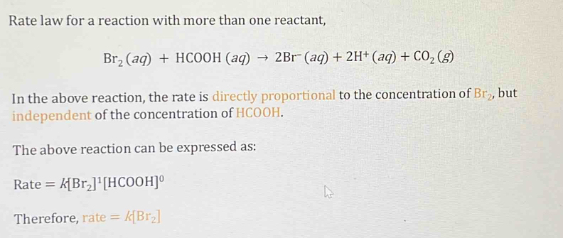 Rate law for a reaction with more than one reactant,
Br_2(aq)+HCOOH(aq)to 2Br(aq)+2H^+(aq)+CO_2(g)
In the above reaction, the rate is directly proportional to the concentration of Br_2 , but 
independent of the concentration of HCOOH. 
The above reaction can be expressed as: 
Rate =k[Br_2]^1[HCOOH]^0
Therefore, rate =k[Br_2]