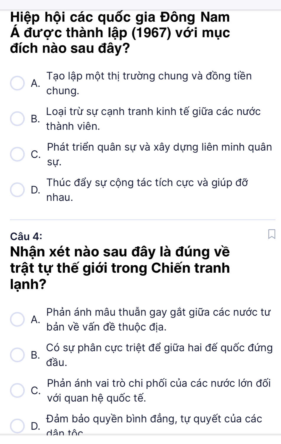 Hiệp hội các quốc gia Đông Nam
Á được thành lập (1967) với mục
đích nào sau đây?
Tạo lập một thị trường chung và đồng tiền
A.
chung.
Loại trừ sự cạnh tranh kinh tế giữa các nước
B.
thành viên.
Phát triển quân sự và xây dựng liên minh quân
C.
sự.
Thúc đẩy sự cộng tác tích cực và giúp đỡ
D.
nhau.
Câu 4:
Nhận xét nào sau đây là đúng về
trật tự thế giới trong Chiến tranh
lạnh?
Phản ánh mâu thuẫn gay gắt giữa các nước tư
A.
bản về vấn đề thuộc địa.
Có sự phân cực triệt để giữa hai đế quốc đứng
B.
đầu.
Phản ánh vai trò chi phối của các nước lớn đối
C.
với quan hệ quốc tế.
Đảm bảo quyền bình đẳng, tự quyết của các
D.
dân tộc