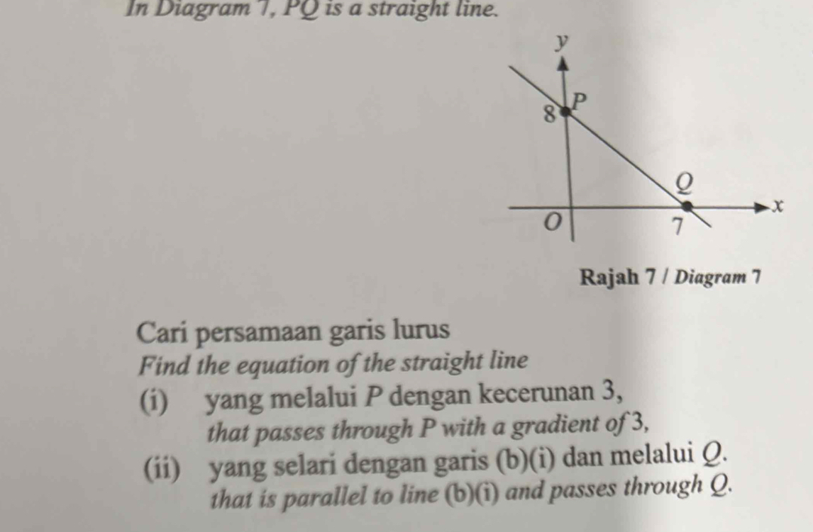 In Diagram T, PQ is a straight line.
y
8 P
x
0
7
Rajah 7 / Diagram 7 
Cari persamaan garis lurus 
Find the equation of the straight line 
(i) yang melalui P dengan kecerunan 3, 
that passes through P with a gradient of 3, 
(ii) yang selari dengan garis (b)(i) dan melalui Q. 
that is parallel to line (b)(i) and passes through Q.