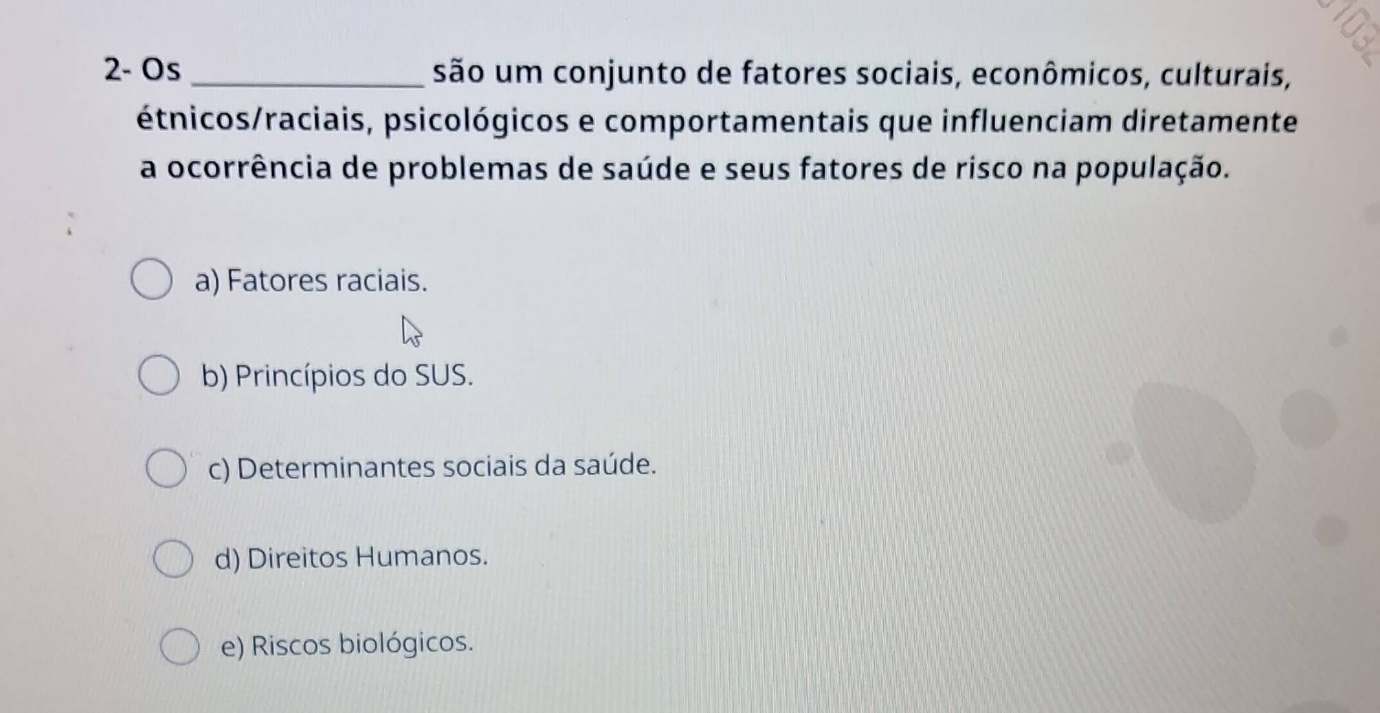 2- Os _são um conjunto de fatores sociais, econômicos, culturais,
étnicos/raciais, psicológicos e comportamentais que influenciam diretamente
a ocorrência de problemas de saúde e seus fatores de risco na população.
a) Fatores raciais.
b) Princípios do SUS.
c) Determinantes sociais da saúde.
d) Direitos Humanos.
e) Riscos biológicos.