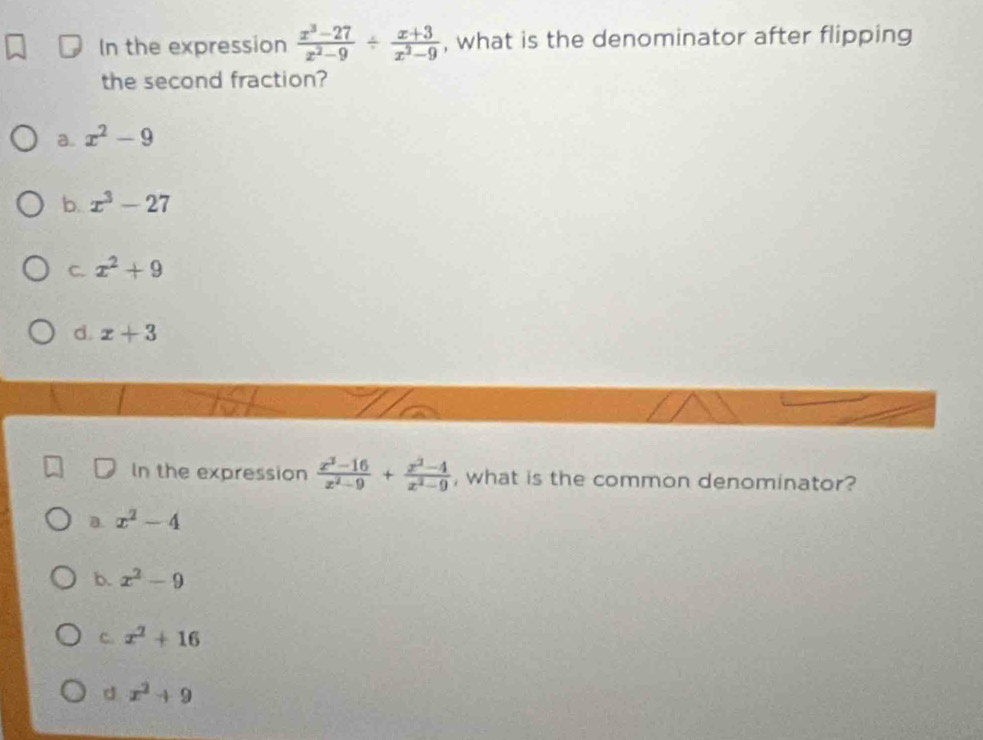 In the expression  (x^3-27)/x^2-9 /  (x+3)/x^2-9  , what is the denominator after flipping
the second fraction?
a. x^2-9
b. x^3-27
C. x^2+9
d. x+3
In the expression  (x^2-16)/x^2-9 + (x^2-4)/x^2-9  , what is the common denominator?
a. x^2-4
b. x^2-9
C. x^2+16
d x^2+9