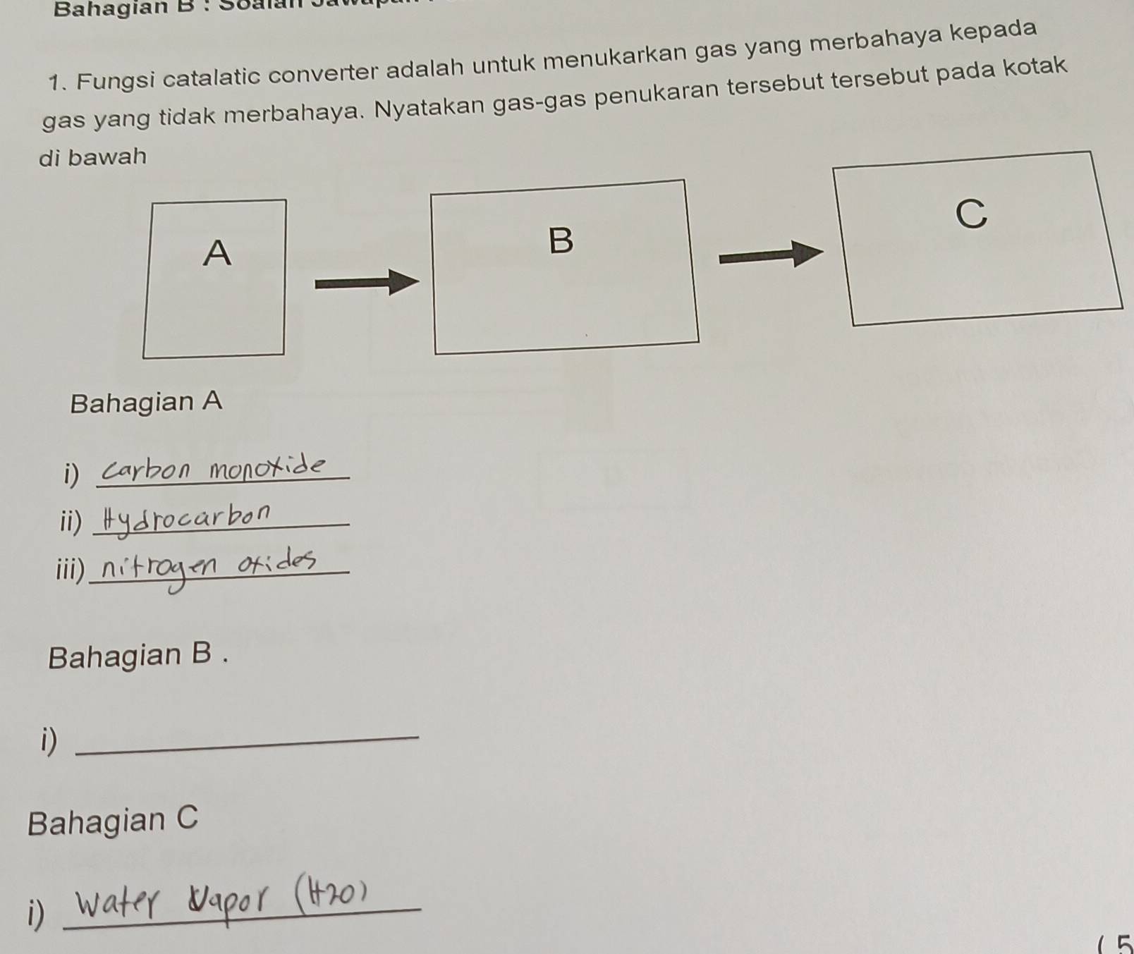 Bahagian B : Soalán 
1. Fungsi catalatic converter adalah untuk menukarkan gas yang merbahaya kepada 
gas yang tidak merbahaya. Nyatakan gas-gas penukaran tersebut tersebut pada kotak 
di bawah 
C 
A 
B 
Bahagian A 
i)_ 
ii)_ 
iii)_ 
Bahagian B . 
i)_ 
Bahagian C 
i)_