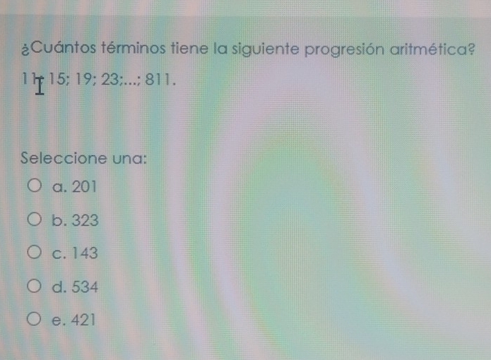 ¿Cuántos términos tiene la siguiente progresión aritmética?
11; 15; 19; 23;...; 811.
Seleccione una:
a. 201
b. 323
c. 143
d. 534
e. 421