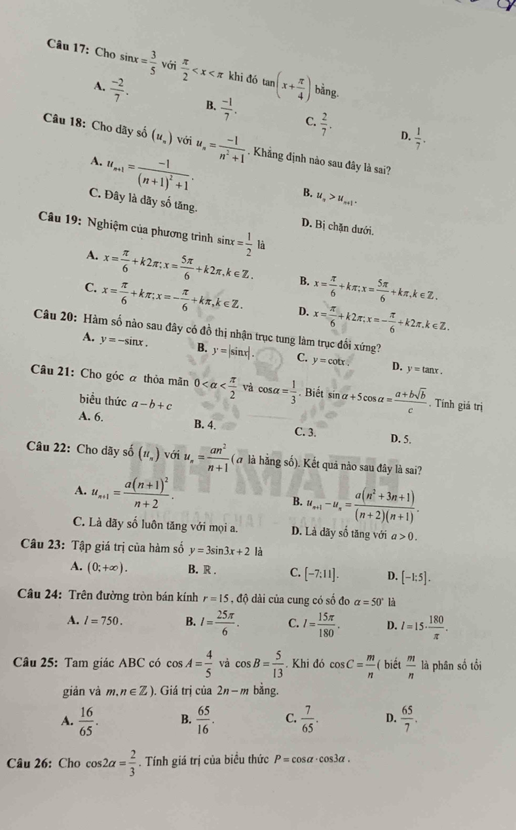 Cho sin x= 3/5  với  π /2  khi đó tan (x+ π /4 ) bằng.
A.  (-2)/7 .
B.  (-1)/7 .
C.  2/7 .
D.  1/7 .
Câu 18: Cho dãy số (u_n) với u_n= (-1)/n^2+1 . Khẳng định nào sau đây là sai?
A. u_n+1=frac -1(n+1)^2+1.
B. u_n>u_n+1.
C. Đây là dãy số tăng. D. Bị chặn dưới.
Câu 19: Nghiệm của phương trình sin x= 1/2  là
A. x= π /6 +k2π ;x= 5π /6 +k2π ,k∈ Z. B. x= π /6 +kπ ;x= 5π /6 +kπ ,k∈ Z.
C. x= π /6 +kπ ;x=- π /6 +kπ ,k∈ Z. D. x= π /6 +k2π ;x=- π /6 +k2π .k∈ Z.
Câu 20: Hàm số nào sau đây có đồ thị nhận trục tung làm trục đối xứng?
A. y=-sin x. B. y=|sin x|. C. y=cot x.
D. y=tan x.
Câu 21: Cho góc α thỏa mãn 0 và cos alpha = 1/3 . Biết sin alpha +5cos alpha = (a+bsqrt(b))/c . Tính giá trị
biểu thức a-b+c
A. 6. B. 4. D. 5.
C. 3.
Câu 22: Cho dãy số (u_n) với u_n= an^2/n+1 (a là hằng số). Kết quả nào sau đây là sai?
A. u_n+1=frac a(n+1)^2n+2.
B. u_n+1-u_n= (a(n^2+3n+1))/(n+2)(n+1) .
C. Là dãy số luôn tăng với mọi a. D. Là dãy số tăng với a>0.
Câu 23: Tập giá trị của hàm số y=3sin 3x+2 là
A. (0;+∈fty ). B. R . C. [-7:11]. D. [-1;5].
Câu 24: Trên đường tròn bán kính r=15 , độ dài của cung có số đo alpha =50° là
A. l=750. B. I= 25π /6 . C. l= 15π /180 . D. l=15·  180/π  .
Câu 25: Tam giác ABC có cos A= 4/5  và cos B= 5/13 . Khi đó cos C= m/n  ( biết  m/n  là phân số tối
giản và m, n∈ Z). Giá trị của 2n-m bằng.
A.  16/65 .  65/16 .  7/65 . D.  65/7 .
B.
C.
Câu 26: Cho cos 2alpha = 2/3 . Tính giá trị của biểu thức P=cos alpha · cos 3alpha .