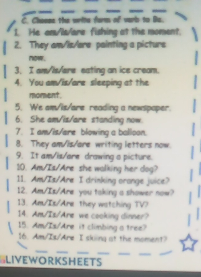 Choase the write farm of varb to Ba. 
1. He am/Is/are fishing at the moment. 
2. They am/is/are painting a picture 
now. 
3. I am/is/ere eating an ice cream. 
4. You am/is/are sleeping at the 
moment. 
5. We am/is/are reading a newspaper. 
6. She am/is/are standing now. 
7. I am/is/are blowing a balloon. 
8. They am/is/are writing letters now. 
9. It am/is/are drawing a picture. 
10. Am/Is/Are she walking her dog? 
11. Am/Is/Are I drinking arange juice? 
12. Am/Is/Are you taking a shower now? 
13. Am/Is/Are they watching TV? 
14. Am/Is/Are we cooking dinner? 
15. Am/Is/Are it climbing a tree? 
16. Am/Is/Are I skiing at the moment? 
_ 
_ 
_ 
__ 
_ 
_ 
SLIVEWORKSHEETS