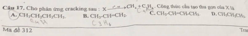 Cho phản ứng cracking sau : Xxrightarrow c.n+CH_4+C_1H_ Công thức cầu tạo thu gọn của X là
A. CH_3CH_2CH_2CH_3. B. CH_3-CH=CH_2. C. CH_3-CH=CH-CH_3. D. CH_3CH_2CH_3
Mã đề 312 Tran