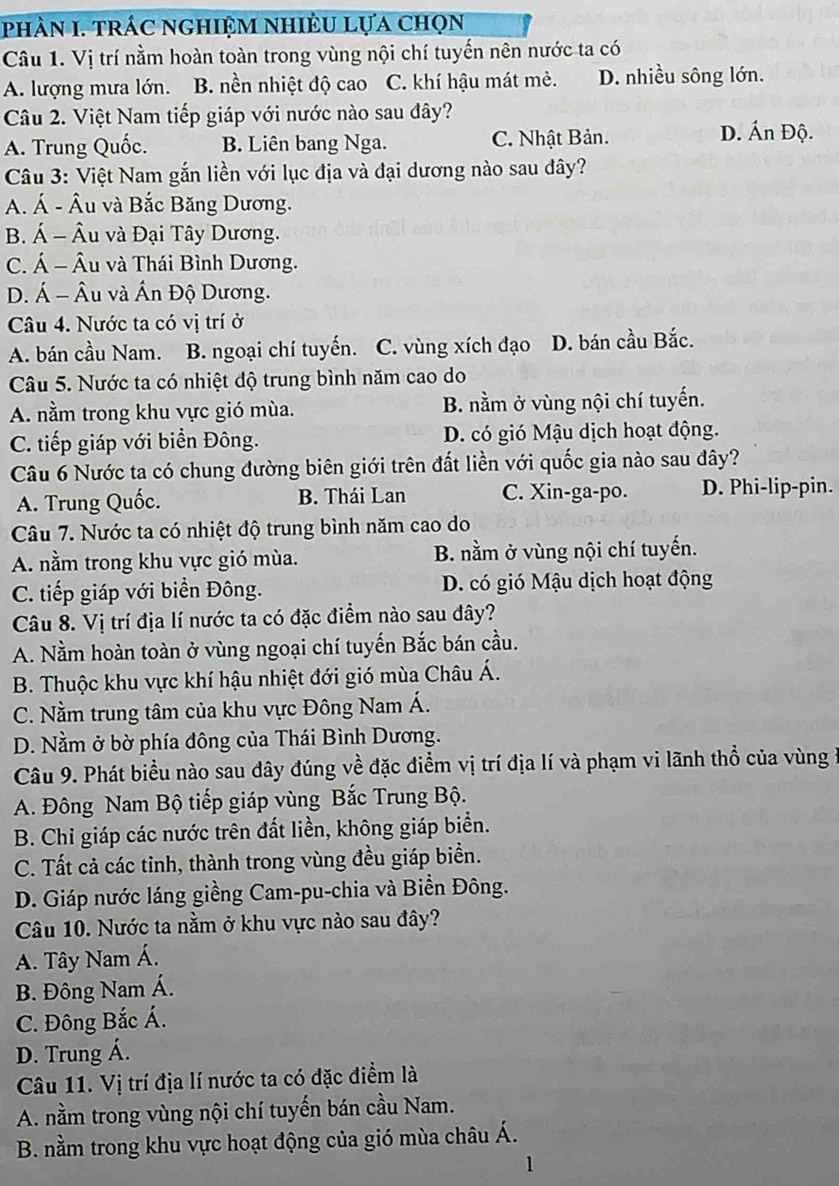 phÀN I. trÁC ngHiệM NhIÈU Lựa chọn
Câu 1. Vị trí nằm hoàn toàn trong vùng nội chí tuyến nên nước ta có
A. lượng mưa lớn. B. nền nhiệt độ cao C. khí hậu mát mẻ. D. nhiều sông lớn.
Câu 2. Việt Nam tiếp giáp với nước nào sau đây?
A. Trung Quốc. B. Liên bang Nga. C. Nhật Bản. D. Ấn Độ.
Câu 3: Việt Nam gắn liền với lục địa và đại dương nào sau đây?
A. Á - Âu và Bắc Băng Dương.
B. Á - Âu và Đại Tây Dương.
C. Á - Âu và Thái Bình Dương.
D. Á - Âu và Ấn Độ Dương.
Câu 4. Nước ta có vị trí ở
A. bán cầu Nam. B. ngoại chí tuyến. C. vùng xích đạo D. bán cầu Bắc.
Câu 5. Nước ta có nhiệt độ trung bình năm cao do
A. nằm trong khu vực gió mùa. B. nằm ở vùng nội chí tuyến.
C. tiếp giáp với biển Đông. D. có gió Mậu dịch hoạt động.
Câu 6 Nước ta có chung đường biên giới trên đất liền với quốc gia nào sau đây?
A. Trung Quốc. B. Thái Lan C. Xin-ga-po. D. Phi-lip-pin.
Câu 7. Nước ta có nhiệt độ trung bình năm cao do
A. nằm trong khu vực gió mùa. B. nằm ở vùng nội chí tuyến.
C. tiếp giáp với biển Đông. D. có gió Mậu dịch hoạt động
Câu 8. Vị trí địa lí nước ta có đặc điểm nào sau đây?
A. Nằm hoàn toàn ở vùng ngoại chí tuyến Bắc bán cầu.
B. Thuộc khu vực khí hậu nhiệt đới gió mùa Châu Á.
C. Nằm trung tâm của khu vực Đông Nam Á.
D. Nằm ở bờ phía đông của Thái Bình Dương.
Câu 9. Phát biểu nào sau đây đúng về đặc điểm vị trí địa lí và phạm vi lãnh thổ của vùng ở
A. Đông Nam Bộ tiếp giáp vùng Bắc Trung Bộ.
B. Chỉ giáp các nước trên đất liền, không giáp biển.
C. Tất cả các tinh, thành trong vùng đều giáp biển.
D. Giáp nước láng giềng Cam-pu-chia và Biển Đông.
Câu 10. Nước ta nằm ở khu vực nào sau đây?
A. Tây Nam Á.
B. Đông Nam Á.
C. Đông Bắc Á.
D. Trung Á.
Câu 11. Vị trí địa lí nước ta có đặc điểm là
A. nằm trong vùng nội chí tuyến bán cầu Nam.
B. nằm trong khu vực hoạt động của gió mùa châu Á.
1