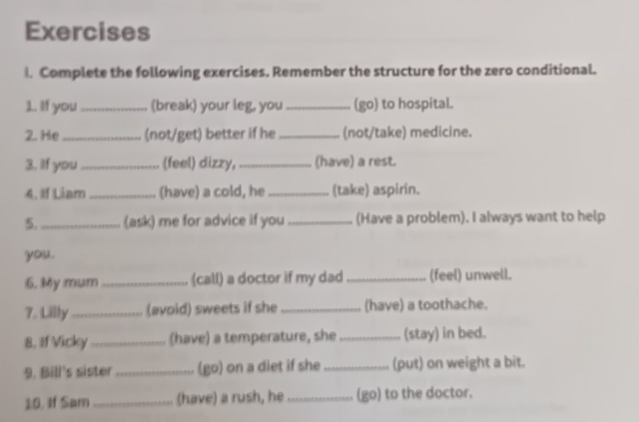 Complete the following exercises. Remember the structure for the zero conditional. 
1.. If you_ (break) your leg, you_ (go) to hospital. 
2. He _(not/get) better if he _(not/take) medicine. 
3. If you_ (feel) dizzy, _(have) a rest. 
4. If Liam _(have) a cold, he_ (take) aspirin. 
5._ (ask) me for advice if you _(Have a problem). I always want to help 
you . 
6. My mum _(call) a doctor if my dad_ (feel) unwell. 
7. Lilly _(avoid) sweets if she _(have) a toothache. 
8, If Vicky _(have) a temperature, she _(stay) in bed. 
9. Bill's sister _(go) on a diet if she _(put) on weight a bit. 
10. If Sam _(have) a rush, he _(go) to the doctor.