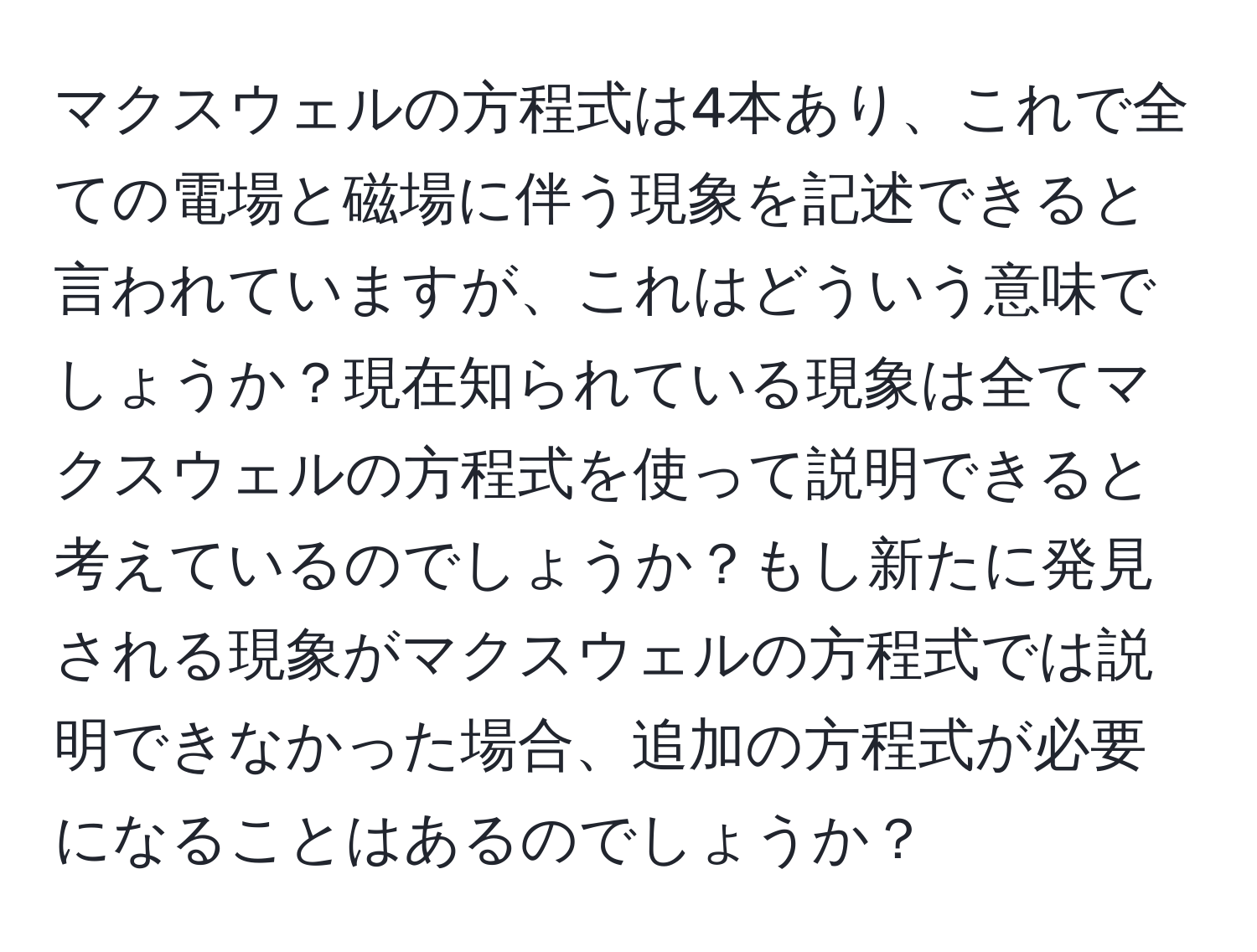 マクスウェルの方程式は4本あり、これで全ての電場と磁場に伴う現象を記述できると言われていますが、これはどういう意味でしょうか？現在知られている現象は全てマクスウェルの方程式を使って説明できると考えているのでしょうか？もし新たに発見される現象がマクスウェルの方程式では説明できなかった場合、追加の方程式が必要になることはあるのでしょうか？