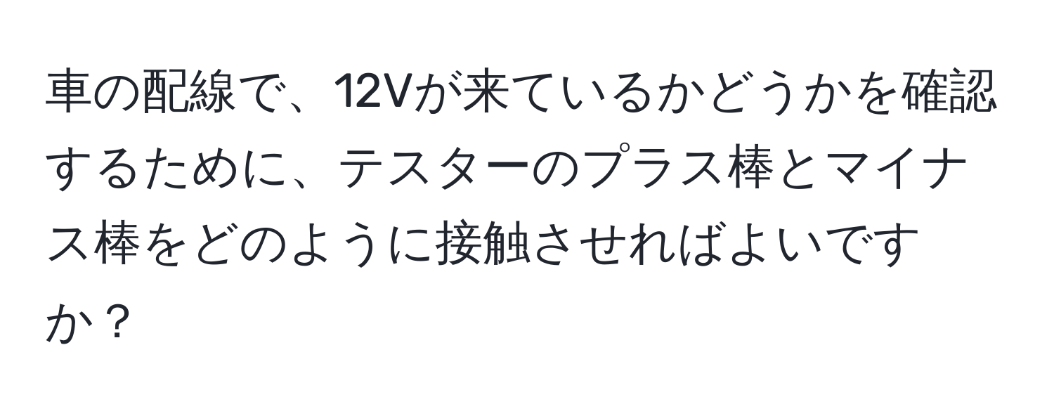 車の配線で、12Vが来ているかどうかを確認するために、テスターのプラス棒とマイナス棒をどのように接触させればよいですか？