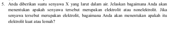 Anda diberikan suatu senyawa X yang larut dalam air. Jelaskan bagaimana Anda akan 
menentukan apakah senyawa tersebut merupakan elektrolit atau nonelektrolit. Jika 
senyawa tersebut merupakan elektrolit, bagaimana Anda akan menentukan apakah itu 
elektrolit kuat atau lemah?