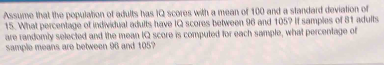 Assume that the population of adults has IQ scores with a mean of 100 and a standard deviation of
15. What percentage of individual adults have IQ scores between 96 and 105? If samples of 81 adults 
are randomly selected and the mean IQ score is computed for each sample, what percentage of 
sample means are between 96 and 105?