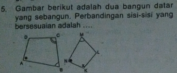 Gambar berikut adalah dua bangun datar 
yang sebangun. Perbandingan sisi-sisi yang 
bersesuaian adalah ....