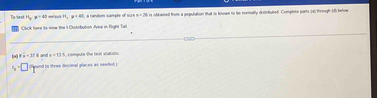 To test H_0:mu =40 vers/us H_1:mu <40</tex> , a random sample of size n=26 is obtained from a population that is known to be normally distributed. Complete parts (a) through (d) below 
Click here to view the t-Distribution Area in Right Tail 
(a) If x=37.6 and s=13.5 , compute the test statistic.
t_0=| □ (Round to three decimal places as needed.)