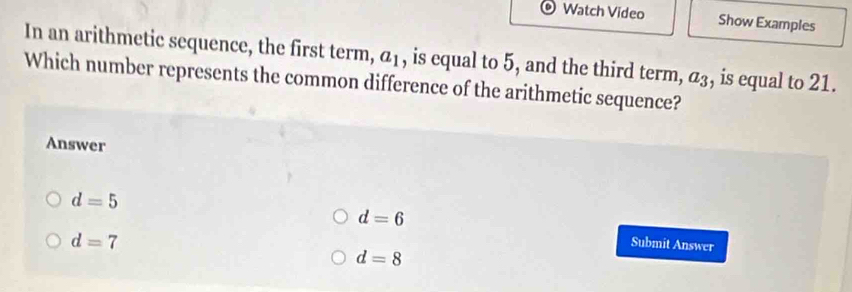 Watch Video Show Examples
In an arithmetic sequence, the first term, a_1 , is equal to 5, and the third term, , is equal to 21.
Which number represents the common difference of the arithmetic sequence? a_3
Answer
d=5
d=6
d=7
Submit Answer
d=8