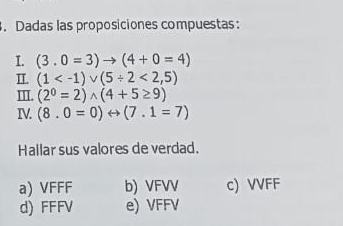 Dadas las proposiciones compuestas:
I. (3.0=3)to (4+0=4)
II. (1 <2,5)
I. (2^0=2)wedge (4+5≥ 9)
IV. (8.0=0)rightarrow (7.1=7)
Hallar sus valores de verdad.
a) VFFF b) VFVV c) VVFF
d) FFFV e) VFFV