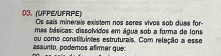 (UFPE/UFRPE) 
Os sais minerais existem nos seres vivos sob duas for- 
mas básicas: dissolvidos em água sob a forma de íons 
ou como constituintes estruturais. Com relação a esse 
assunto, podemos afirmar que: