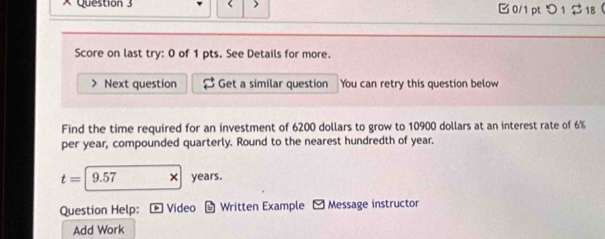 > 0/1 ptつ 1 $ 18 
Score on last try: 0 of 1 pts. See Details for more. 
Next question Get a similar question You can retry this question below 
Find the time required for an investment of 6200 dollars to grow to 10900 dollars at an interest rate of 6%
per year, compounded quarterly. Round to the nearest hundredth of year.
t=|9.57 × years. 
Question Help: ] Video L Written Example Message instructor 
Add Work