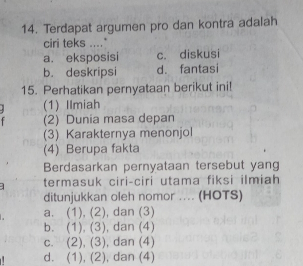 Terdapat argumen pro dan kontra adalah
ciri teks ...."
a. eksposisi c. diskusi
b. deskripsi d. fantasi
15. Perhatikan pernyataan berikut ini!
1 (1) Ilmiah
f (2) Dunia masa depan
(3) Karakternya menonjol
(4) Berupa fakta
Berdasarkan pernyataan tersebut yang
] termasuk ciri-ciri utama fiksi ilmiah
ditunjukkan oleh nomor .... (HOTS)
a. (1 1· ), dan (3)
bì (1),(3) , dan (4)
C. (2),(3) , dan (4)
d. (1),(2) , dan (4)