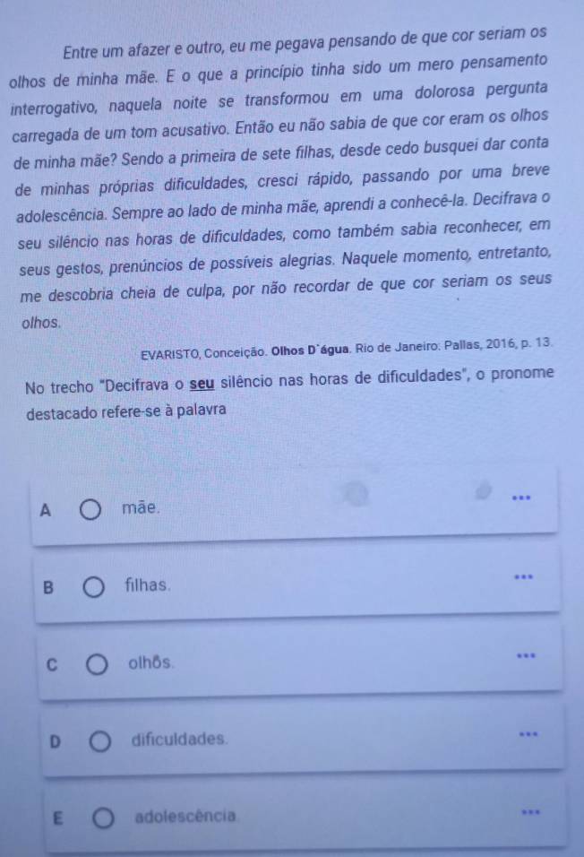 Entre um afazer e outro, eu me pegava pensando de que cor seriam os
olhos de minha mãe. E o que a princípio tinha sido um mero pensamento
interrogativo, naquela noite se transformou em uma dolorosa pergunta
carregada de um tom acusativo. Então eu não sabia de que cor eram os olhos
de minha mãe? Sendo a primeira de sete filhas, desde cedo busquei dar conta
de minhas próprias dificuldades, cresci rápido, passando por uma breve
adolescência. Sempre ao lado de minha mãe, aprendi a conhecê-la. Decifrava o
seu silêncio nas horas de dificuldades, como também sabia reconhecer, em
seus gestos, prenúncios de possíveis alegrias. Naquele momento, entretanto,
me descobria cheia de culpa, por não recordar de que cor seriam os seus
olhos.
EVARISTO, Conceição. Olhos Díágua. Rio de Janeiro: Pallas, 2016, p. 13.
No trecho "Decifrava o seu silêncio nas horas de dificuldades", o pronome
destacado refere-se à palavra
A māe.
B filhas.
C olhos. …
D dificuldades. .
E adolescência ,,.