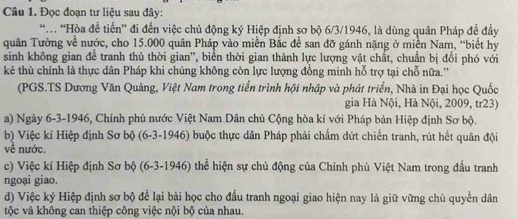 Đọc đoạn tư liệu sau đây:
“ “Hòa đề tiến” đi đến việc chủ động ký Hiệp định sơ bộ 6/3/1946, là dùng quân Pháp đề đầy
quân Tưởng về nước, cho 15.000 quân Pháp vào miền Bắc đề san đỡ gánh nặng ở miền Nam, “biết hy
sinh không gian đề tranh thủ thời gian', biến thời gian thành lực lượng vật chất, chuẩn bị đối phó với
kẻ thù chính là thực dân Pháp khi chúng không còn lực lượng đồng minh hỗ trợ tại chỗ nữa.''
(PGS.TS Dương Văn Quảng, Việt Nam trong tiến trình hội nhập và phát triển, Nhà in Đại học Quốc
gia Hà Nội, Hà Nội, 2009, tr23)
a) Ngày 6-3-1946, Chính phủ nước Việt Nam Dân chủ Cộng hòa kí với Pháp bản Hiệp định Sơ bộ.
b) Việc kí Hiệp định Sơ bộ (6-3-1946) buộc thực dân Pháp phải chẩm dứt chiến tranh, rút hết quân đội
về nước.
c) Việc kí Hiệp định Sơ bộ (6-3-1946) thể hiện sự chủ động của Chính phủ Việt Nam trong đầu tranh
ngoại giao.
d) Việc ký Hiệp định sơ bộ để lại bài học cho đấu tranh ngoại giao hiện nay là giữ vững chủ quyền dân
tộc và không can thiệp công việc nội bộ của nhau.