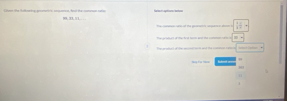 Given the following geometric sequence, find the common ratio; Select options below
99, 33, 11,. . .
The common ratio of the geometric sequence above is  1/3 =
The product of the first term and the common ratio is 33
The product of the second term and the common ratio is Select Optian 
Skip For Naw Submit anm 99
363
11
3