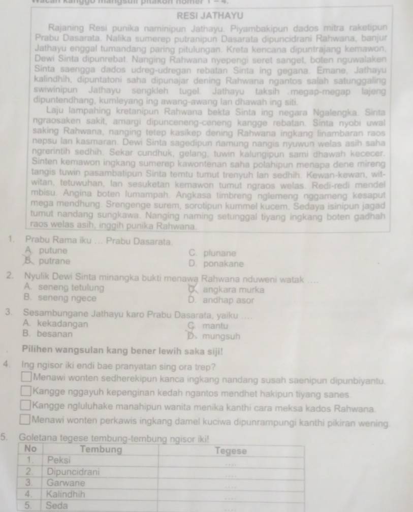 Can  kanggo manosum phakon nomer re   
RESI JATHAYU
Rajaning Resi punika naminipun Jathayu. Piyambakipun dados mitra raketipun
Prabu Dasarata. Nalika sumerep putranipun Dasarata dipuncidrani Rahwana, banjur
Jathayu enggal tumandang paring pitulungan. Kreta kencana dipuntrajang kemawon,
Dewi Sinta dipunrebat. Nanging Rahwana nyepengi seret sanget, boten nguwalaken
Sinta saengga dados udreg-udregan rebatan Sinta ing gegana. Emane, Jathayu
kalindhih, dipuntatoni saha dipunajar dening Rahwana ngantos salah satunggaling
swiwinipun Jathayu sengkleh tugel. Jathayu taksih megap-megap lajeng
dipuntendhang, kumleyang ing awang-awang lan dhawah ing siti.
Laju lampahing kretanipun Rahwana bekta Sinta ing negara Ngalengka. Sinta
ngraosaken sakit, amargi dipunceneng-ceneng kangge rebatan. Sinta nyobi uwal
saking Rahwana, nanging tetep kasikep dening Rahwana ingkang linambaran raos
nepsu Ian kasmaran. Dewi Sinta sagedipun namung nangis nyuwun welas asih saha
ngrerintih sedhih. Sekar cundhuk, gelang, tuwin kalungipun sami dhawah kececer.
Sinten kemawon ingkang sumerep kawontenan saha polahipun menapa dene mireng
tangis tuwin pasambatipun Sinta temtu tumut trenyuh Ian sedhih. Kewan-kewan, wit-
witan, tetuwuhan, lan sesuketan kemawon tumut ngraos welas. Redi-redi mendel
mbisu. Angina boten lumampah. Angkasa timbreng nglemeng nggameng kesaput
mega mendhung. Srengenge surem, sorotipun kurnmel kucem. Sedaya isinipun jagad
tumut nandang sungkawa. Nanging naming setunggal tiyang ingkang boten gadhah
raos welas asih, inggih punika Rahwana.
1. Prabu Rama iku ... Prabu Dasarata.
A. putune C. plunane
B putrane D. ponakane
2. Nyulik Dewi Sinta minangka bukti menawa Rahwana nduweni watak_
A. seneng tetulung C angkara murka
B. seneng ngece D. andhap asor
3. Sesambungane Jathayu karo Prabu Dasarata, yaiku ...
A. kekadangan C mantu
B. besanan D. mungsuh
Pilihen wangsulan kang bener lewih saka siji!
4. Ing ngisor iki endi bae pranyatan sing ora trep?
Menawi wonten sedherekipun kanca ingkang nandang susah saenipun dipunbiyantu.
Kangge nggayuh kepenginan kedah ngantos mendhet hakipun tiyang sanes
Kangge ngluluhake manahipun wanita menika kanthi cara meksa kados Rahwana.
Menawi wonten perkawis ingkang damel kuciwa dipunrampungi kanthi pikiran wening.
5. Gole