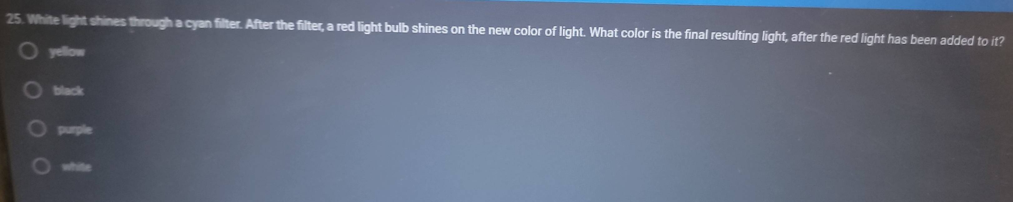 White light shines through a cyan filter. After the filter, a red light bulb shines on the new color of light. What color is the final resulting light, after the red light has been added to it?
yellow
black
purple
white