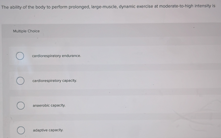 The ability of the body to perform prolonged, large-muscle, dynamic exercise at moderate-to-high intensity is
Multiple Choice
cardiorespiratory endurance.
cardiorespiratory capacity.
anaerobic capacity.
adaptive capacity.