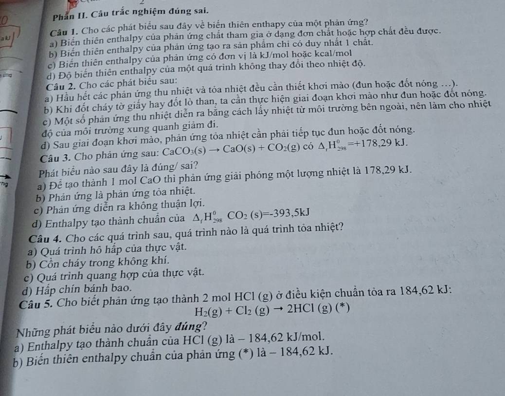 Phần II. Câu trắc nghiệm đúng sai.
a kJ Câu 1. Cho các phát biểu sau đây về biển thiên enthapy của một phản ứng?
a) Biển thiên enthalpy của phản ứng chất tham gia ở dạng đơn chất hoặc hợp chất đều được.
b) Biến thiên enthalpy của phản ứng tạo ra sản phẩm chi có duy nhất 1 chất.
c) Biến thiên enthalpy của phản ứng có đơn vị là kJ/mol hoặc kcal/mol
áng d) Độ biến thiên enthalpy của một quá trình không thay đổi theo nhiệt độ.
Câu 2. Cho các phát biểu sau:
a) Hầu hết các phản ứng thu nhiệt và tỏa nhiệt đều cần thiết khơi mào (đun hoặc đốt nóng ...).
b) Khi đốt cháy tờ giấy hay đốt lò than, ta cần thực hiện giai đoạn khơi mảo như đun hoặc đốt nóng.
c) Một số phản ứng thu nhiệt diễn ra bằng cách lấy nhiệt từ môi trường bên ngoài, nên làm cho nhiệt
độ của môi trường xung quanh giảm đi.
d) Sau giai đoạn khơi mào, phản ứng tỏa nhiệt cần phải tiếp tục đun hoặc đốt nóng.
Câu 3. Cho phản ứng sau: CaCO_3(s)to CaO(s)+CO_2(g) có △ _rH_(298)^0=+178,29kJ.
Phát biểu nào sau đây là đúng/ sai?
ng a) Để tạo thành 1 mol CaO thì phản ứng giải phóng một lượng nhiệt là 178,29 kJ.
b) Phản ứng là phản ứng tỏa nhiệt.
c) Phản ứng diễn ra không thuận lợi.
d) Enthalpy tạo thành chuẩn của △ _fH_(298)^0CO_2(s)=-393,5kJ
Câu 4. Cho các quá trình sau, quá trình nào là quá trình tỏa nhiệt?
a) Quá trình hô hấp của thực vật.
b) Cồn cháy trong không khí.
c) Quá trình quang hợp của thực vật.
d) Hấp chín bánh bao.
Câu 5. Cho biết phản ứng tạo thành 2 mol HCl (g) ở điều kiện chuẩn tòa ra 184,62 kJ:
H_2(g)+Cl_2(g)to 2HCl(g ) (*)
Những phát biểu nào dưới đây đúng?
a) Enthalpy tạo thành chuẩn của HCl (g) là - 184,62 kJ/mol.
b) Biến thiên enthalpy chuẩn của phản ứng (*) là - 184,62 kJ.