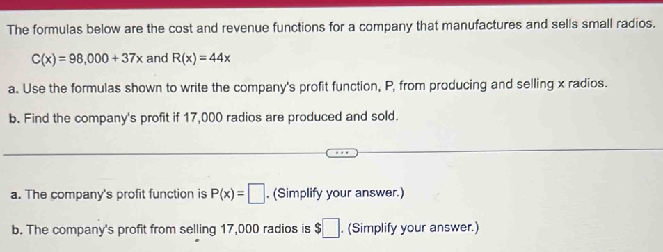 The formulas below are the cost and revenue functions for a company that manufactures and sells small radios.
C(x)=98,000+37x and R(x)=44x
a. Use the formulas shown to write the company's profit function, P, from producing and selling x radios. 
b. Find the company's profit if 17,000 radios are produced and sold. 
a. The company's profit function is P(x)=□. (Simplify your answer.) 
b. The company's profit from selling 17,000 radios is $□. (Simplify your answer.)