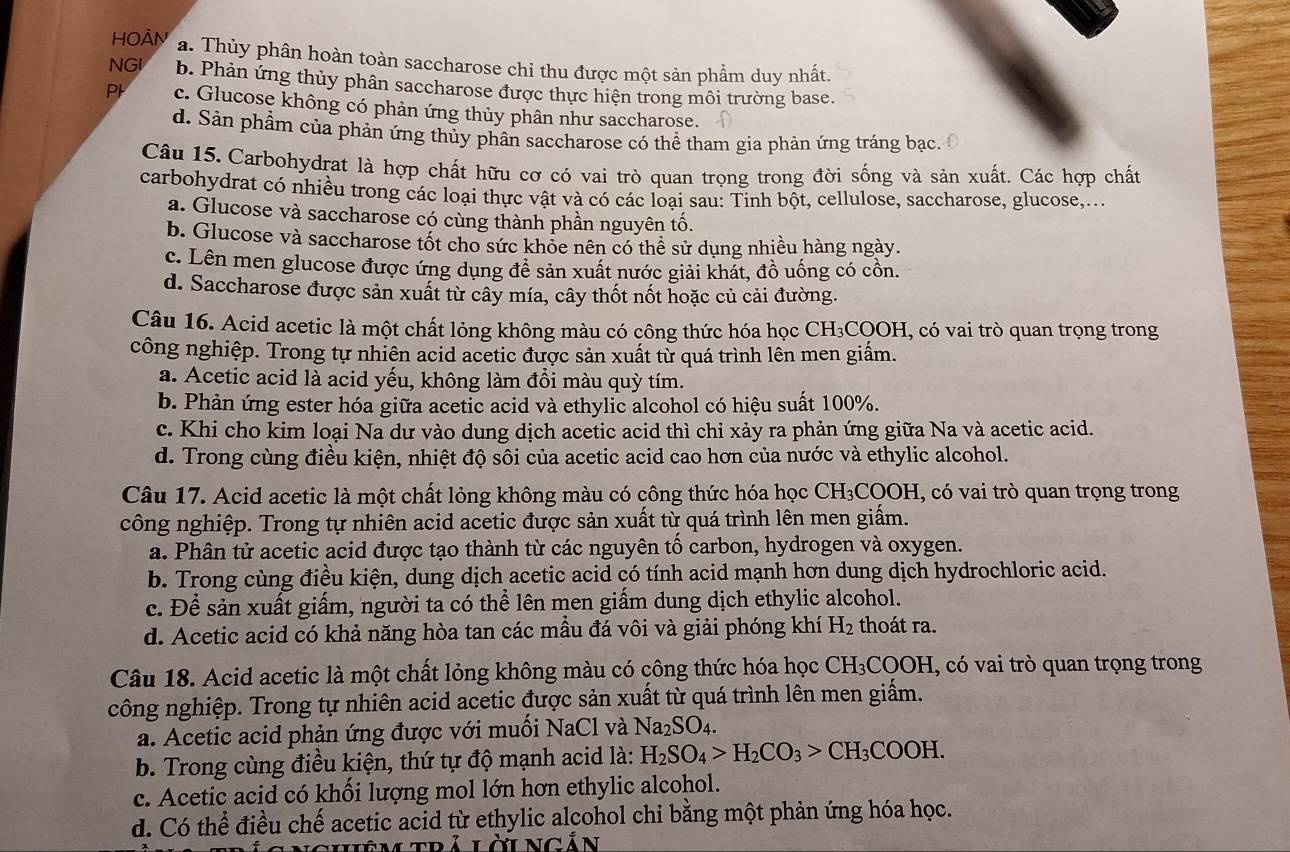 HOÀN a. Thủy phân hoàn toàn saccharose chi thu được một sản phẩm duy nhất.
NGI b. Phản ứng thủy phân saccharose được thực hiện trong môi trường base.
P c. Glucose không có phản ứng thủy phân như saccharose.
d. Sản phẩm của phản ứng thủy phân saccharose có thể tham gia phản ứng tráng bạc.
Câu 15. Carbohydrat là hợp chất hữu cơ có vai trò quan trọng trong đời sống và sản xuất. Các hợp chất
carbohydrat có nhiều trong các loại thực vật và có các loại sau: Tinh bột, cellulose, saccharose, glucose,...
a. Glucose và saccharose có cùng thành phần nguyên tố.
b. Glucose và saccharose tốt cho sức khỏe nên có thể sử dụng nhiều hàng ngày.
c. Lên men glucose được ứng dụng đề sản xuất nước giải khát, đồ uống có cồn.
d. Saccharose được sản xuất từ cây mía, cây thốt nốt hoặc củ cải đường.
Câu 16. Acid acetic là một chất lỏng không màu có công thức hóa học CH₃COOH, có vai trò quan trọng trong
công nghiệp. Trong tự nhiên acid acetic được sản xuất từ quá trình lên men giấm.
a. Acetic acid là acid yếu, không làm đồi màu quỳ tím.
b. Phản ứng ester hóa giữa acetic acid và ethylic alcohol có hiệu suất 100%.
c. Khi cho kim loại Na dư vào dung dịch acetic acid thì chỉ xảy ra phản ứng giữa Na và acetic acid.
d. Trong cùng điều kiện, nhiệt độ sôi của acetic acid cao hơn của nước và ethylic alcohol.
Câu 17. Acid acetic là một chất lỏng không màu có công thức hóa học CH_3COOH 1, có vai trò quan trọng trong
công nghiệp. Trong tự nhiên acid acetic được sản xuất từ quá trình lên men giấm.
a. Phân tử acetic acid được tạo thành từ các nguyên tố carbon, hydrogen và oxygen.
b. Trong cùng điều kiện, dung dịch acetic acid có tính acid mạnh hơn dung dịch hydrochloric acid.
c. Để sản xuất giấm, người ta có thể lên men giấm dung dịch ethylic alcohol.
d. Acetic acid có khả năng hòa tan các mẫu đá vôi và giải phóng khí H_2 thoát ra.
Câu 18. Acid acetic là một chất lỏng không màu có công thức hóa học CH_3COOH , có vai trò quan trọng trong
công nghiệp. Trong tự nhiên acid acetic được sản xuất từ quá trình lên men giấm.
a. Acetic acid phản ứng được với muối NaCl và Na_2SO_4.
b. Trong cùng điều kiện, thứ tự độ mạnh acid là: H_2SO_4>H_2CO_3>CH_3COOH.
c. Acetic acid có khối lượng mol lớn hơn ethylic alcohol.
d. Có thể điều chế acetic acid từ ethylic alcohol chỉ bằng một phản ứng hóa học.
Lêm trả Lời Ngắn