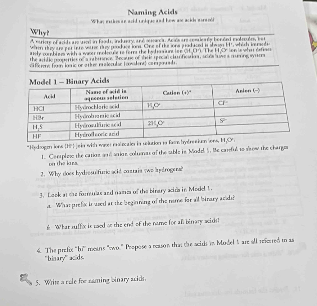 Naming Acids
What makes an acid unique and how are acids named?
Why?
Avariety of acids are used in foods, industry, and research. Acids are covalently bonded molecules, but
when they are put into water they produce ions. One of the ions produced is always H*, which immedi-
ately combines with a water molecule to form the hydronium ion (H_3O^+). The H_3O' ion is what defines
the acidie properties of a substance. Because of their special classification, acids have a naming system
different from ionic or other molecular (covalent) compounds.
*Hydrogen ions (H⁺) join with water molecules in soluti
1. Complete the cation and anion columns of the table in Model 1. Be careful to show the charges
on the ions.
2. Why does hydrosulfuric acid contain two hydrogens?
3. Look at the formulas and names of the binary acids in Model 1.
a. What prefix is used at the beginning of the name for all binary acids?
6. What suffix is used at the end of the name for all binary acids?
4. The prefix “bi” means “two.” Propose a reason that the acids in Model 1 are all referred to as
“binary” acids.
5. Write a rule for naming binary acids.