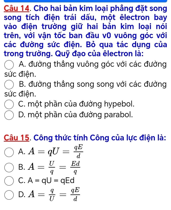 Cho hai bản kim loại phẳng đặt song
song tích điện trái dấu, một êlectron bay
vào điện trường giữ hai bản kim loại nói
trên, với vận tốc ban đầu v0 vuông góc với
các đường sức điện. Bỏ qua tác dụng của
trong trường. Quỹ đạo của êlectron là:
A. đường thẳng vuông góc với các đường
sức điện.
B. đường thẳng song song với các đường
sức điện.
C. một phần của đường hypebol.
D. một phần của đường parabol.
Câu 15. Công thức tính Công của lực điện là:
A. A=qU= qE/d 
B. A= U/q = Ed/q 
C. A=qU=qEd
D. A= q/U = qE/d 